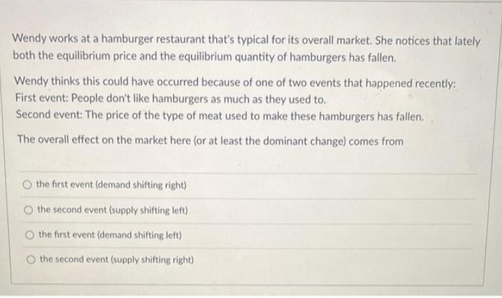 Wendy works at a hamburger restaurant that's typical for its overall market. She notices that lately
both the equilibrium price and the equilibrium quantity of hamburgers has fallen.
Wendy thinks this could have occurred because of one of two events that happened recently:
First event: People don't like hamburgers as much as they used to.
Second event: The price of the type of meat used to make these hamburgers has fallen.
The overall effect on the market here (or at least the dominant change) comes from
O the first event (demand shifting right)
the second event (supply shifting left)
the first event (demand shifting left)
O the second event (supply shifting right)