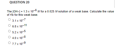 QUESTION 20
The [OH-] = 1.3 x 10-6 M for a 0.025 M solution of a weak base. Calculate the value
of Kb for this weak base.
O 3.1 x 10-7
6.8 x 10-11
5.2 x 10-5
O 4.0 x 10-8
O 7.7 x 10-9
