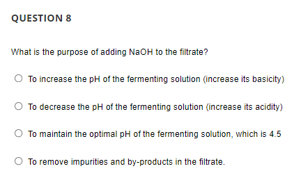 QUESTION 8
What is the purpose of adding NaOH to the filtrate?
To increase the pH of the fermenting solution (increase its basicity)
To decrease the pH of the fermenting solution (increase its acidity)
To maintain the optimal pH of the fermenting solution, which is 4.5
To remove impurities and by-products in the filtrate.
