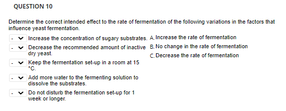 QUESTION 10
Determine the correct intended effect to the rate of fermentation of the following variations in the factors that
influence yeast fermentation.
| Increase the concentration of sugary substrates. A. Increase the rate of fementation
v Decrease the recommended amount of inactive B. No change in the rate of fermentation
dry yeast.
C. Decrease the rate of fermentation
v Keep the fermentation set-up in a room at 15
"C.
Add more water to the fermenting solution to
dissolve the substrates.
v Do not disturb the fermentation set-up for 1
week or longer.
