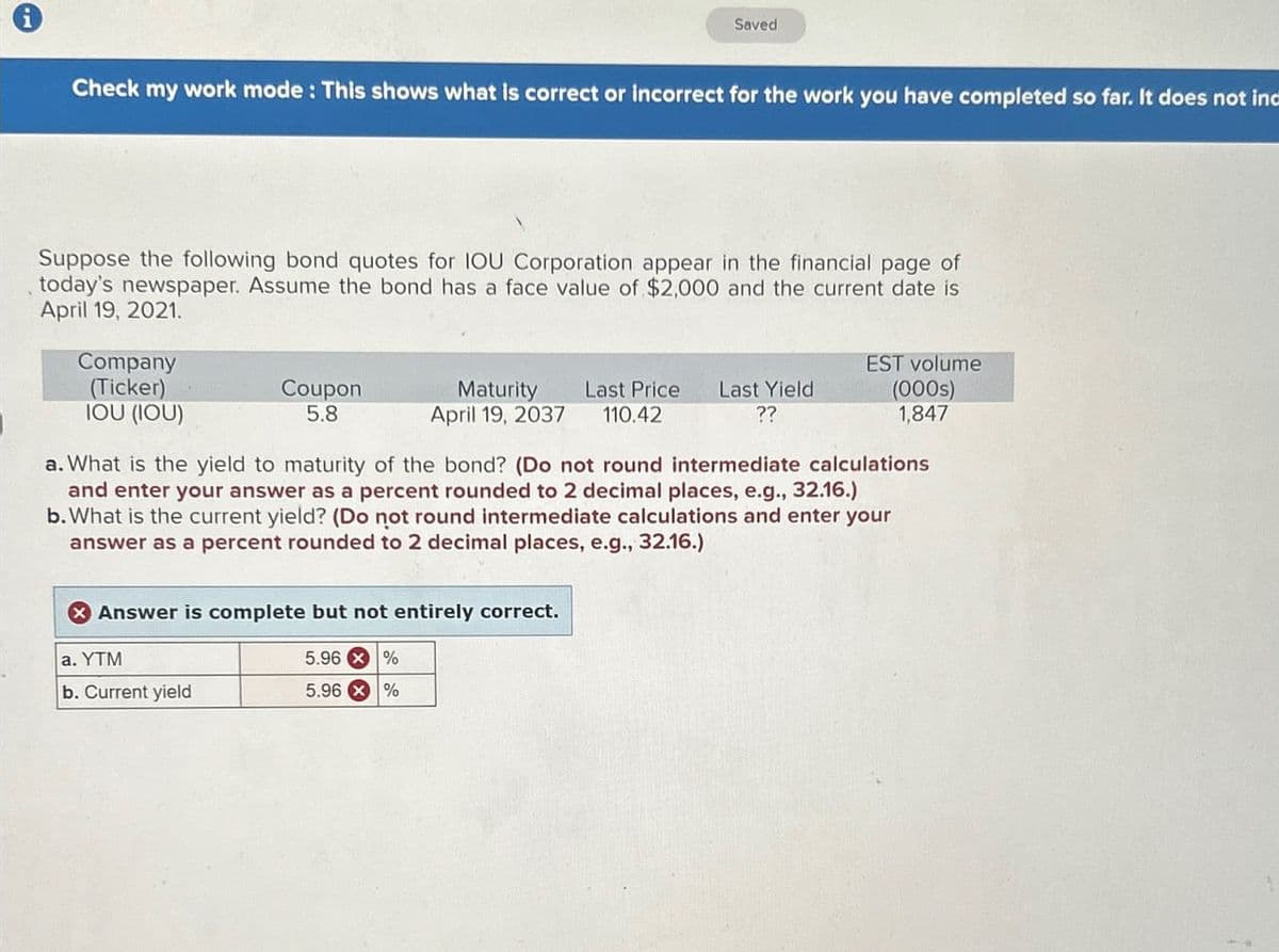 Saved
Check my work mode: This shows what is correct or incorrect for the work you have completed so far. It does not inc
Suppose the following bond quotes for IOU Corporation appear in the financial page of
today's newspaper. Assume the bond has a face value of $2,000 and the current date is
April 19, 2021.
Company
(Ticker)
Coupon
5.8
EST volume
(000s)
IOU (IOU)
Maturity Last Price Last Yield
110.42
??
April 19, 2037
1,847
a. What is the yield to maturity of the bond? (Do not round intermediate calculations
and enter your answer as a percent rounded to 2 decimal places, e.g., 32.16.)
b. What is the current yield? (Do not round intermediate calculations and enter your
answer as a percent rounded to 2 decimal places, e.g., 32.16.)
Answer is complete but not entirely correct.
a. YTM
5.96 %
b. Current yield
5.96 %