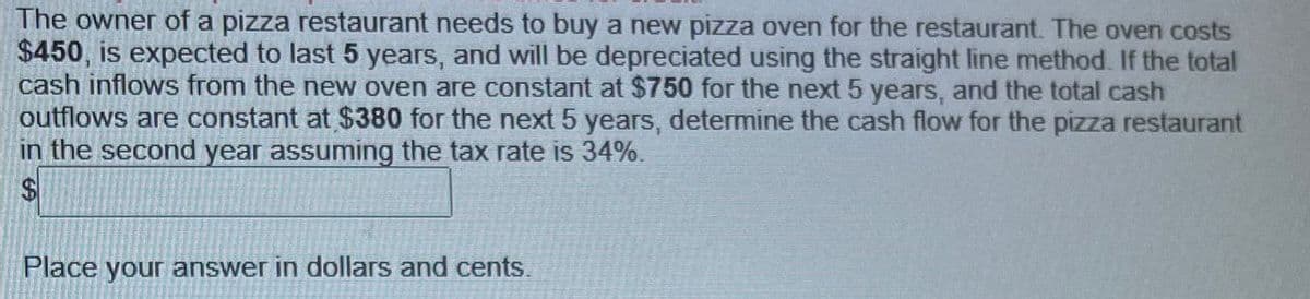 The owner of a pizza restaurant needs to buy a new pizza oven for the restaurant. The oven costs
$450, is expected to last 5 years, and will be depreciated using the straight line method. If the total
cash inflows from the new oven are constant at $750 for the next 5 years, and the total cash
outflows are constant at $380 for the next 5 years, determine the cash flow for the pizza restaurant
in the second year assuming the tax rate is 34%.
$
Place your answer in dollars and cents.