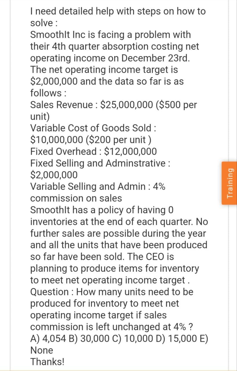 I need detailed help with steps on how to
solve:
Smoothlt Inc is facing a problem with
their 4th quarter absorption costing net
operating income on December 23rd.
The net operating income target is
$2,000,000 and the data so far is as
follows:
Sales Revenue: $25,000,000 ($500 per
unit)
Variable Cost of Goods Sold:
$10,000,000 ($200 per unit)
Fixed Overhead : $12,000,000
Fixed Selling and Adminstrative :
$2,000,000
Variable Selling and Admin : 4%
commission on sales
Smoothlt has a policy of having 0
inventories at the end of each quarter. No
further sales are possible during the year
and all the units that have been produced
so far have been sold. The CEO is
planning to produce items for inventory
to meet net operating income target .
Question: How many units need to be
produced for inventory to meet net
operating income target if sales
commission is left unchanged at 4% ?
A) 4,054 B) 30,000 C) 10,000 D) 15,000 E)
None
Thanks!
Training