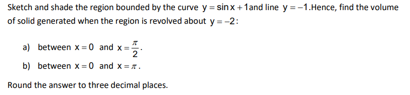 Sketch and shade the region bounded by the curve y = sin x +1and line y = -1.Hence, find the volume
of solid generated when the region is revolved about y = -2:
a) between x = 0 and x=.
2
b) between x = 0 and x = 7.
Round the answer to three decimal places.
