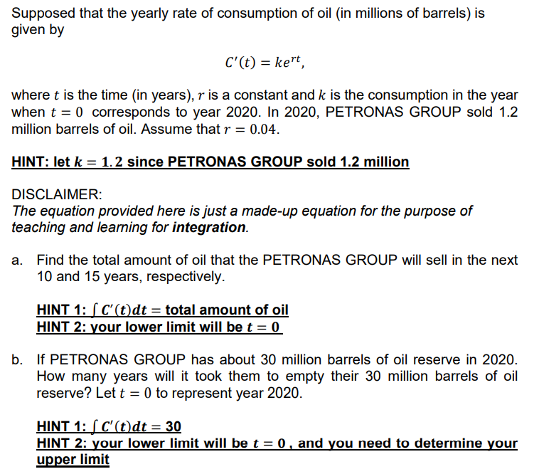 Supposed that the yearly rate of consumption of oil (in millions of barrels) is
given by
C'(t) = ke"t,
where t is the time (in years), r is a constant and k is the consumption in the year
when t = 0 corresponds to year 2020. In 2020, PETRONAS GROUP sold 1.2
million barrels of oil. Assume that r = 0.04.
HINT: let k = 1.2 since PETRONAS GROUP sold 1.2 million
DISCLAIMER:
The equation provided here is just a made-up equation for the purpose of
teaching and learning for integration.
a. Find the total amount of oil that the PETRONAS GROUP will sell in the next
10 and 15 years, respectively.
HINT 1: S C'(t)dt = total amount of oil
HINT 2: your lower limit will bet = 0
b. If PETRONAS GROUP has about 30 million barrels of oil reserve in 2020.
How many years will it took them to empty their 30 million barrels of oil
reserve? Let t = 0 to represent year 2020.
HINT 1: [ C'(t)dt = 30
HINT 2: your lower limit will be t = 0 , and you need to determine your
upper limit
