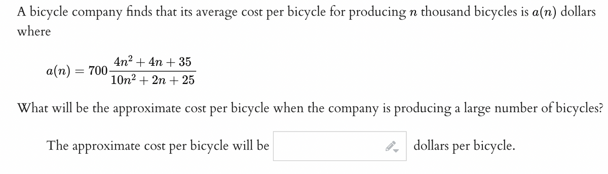 A bicycle company finds that its average cost per bicycle for producing n thousand bicycles is a(n) dollars
where
4n? + 4n + 35
а(п) — 700
10n2 + 2n + 25
What will be the approximate cost per bicycle when the company is producing a large number of bicycles?
The approximate cost per bicycle will be
dollars per bicycle.

