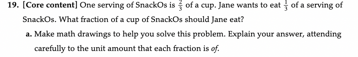 19. [Core content] One serving of SnackOs is of a cup. Jane wants to eat of a serving of
SnackOs. What fraction of a cup of SnackOs should Jane eat?
a. Make math drawings to help you solve this problem. Explain your answer, attending
carefully to the unit amount that each fraction is of.
