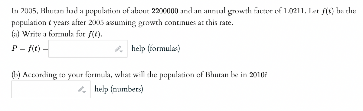 In 2005, Bhutan had a population of about 2200000 and an annual growth factor of 1.0211. Let f(t) be the
population t years after 2005 assuming growth continues at this rate.
(a) Write a formula for f(t).
P = f(t)
8, help (formulas)
(b) According to your formula, what will the population of Bhutan be in 2010?
P, help (numbers)
