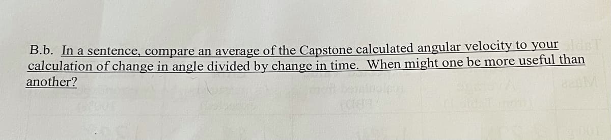 B.b. In a sentence, compare an average of the Capstone calculated angular velocity to your dsl
calculation of change in angle divided by change in time. When might one be more useful than
another?
