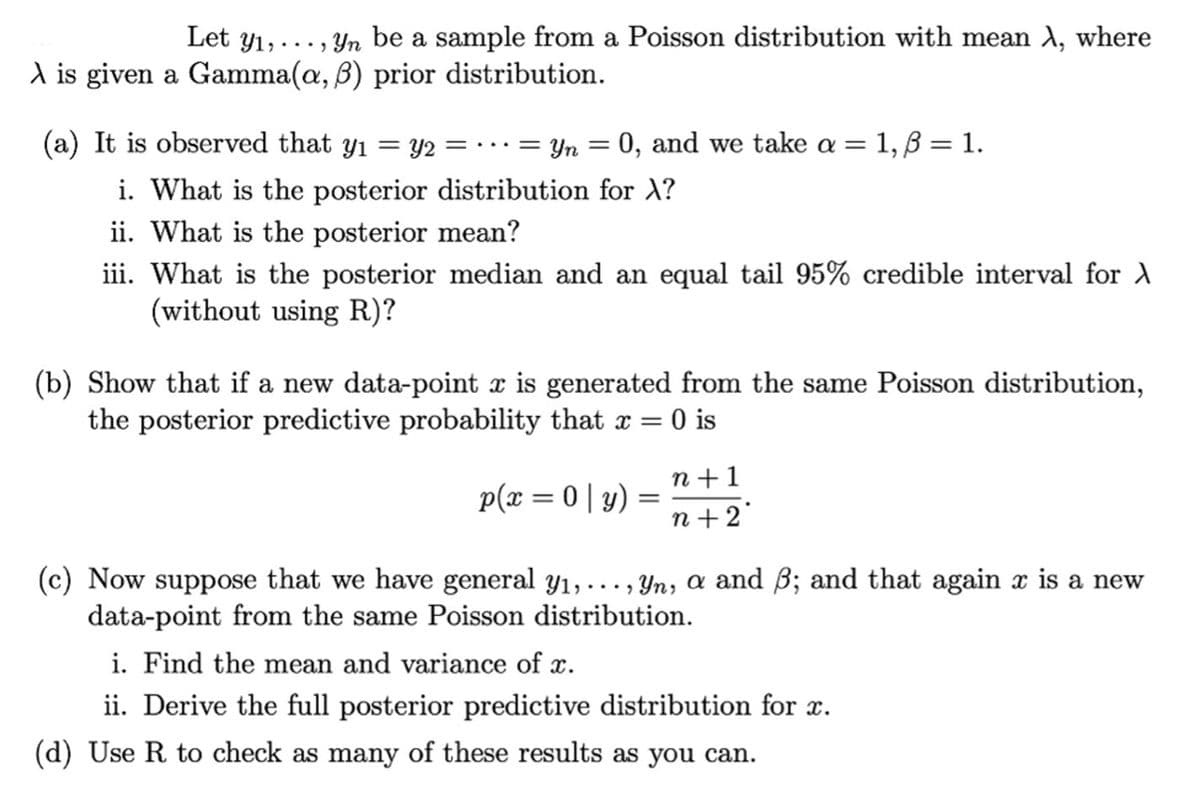 Let y₁,..., yn be a sample from a Poisson distribution with mean λ, where
A is given a Gamma(a, ß) prior distribution.
(a) It is observed that y₁ = y2 =
= Yn = 0, and we take a = 1, ß = 1.
—=
i. What is the posterior distribution for X?
ii. What is the posterior mean?
iii. What is the posterior median and an equal tail 95% credible interval for X
(without using R)?
(b) Show that if a new data-point x is generated from the same Poisson distribution,
the posterior predictive probability that x = 0 is
p(x=0|y)
=
n+1
n+2'
(c) Now suppose that we have general y₁,..., Yn, a and ß; and that again x is a new
data-point from the same Poisson distribution.
i. Find the mean and variance of x.
ii. Derive the full posterior predictive distribution for x.
(d) Use R to check as many of these results as you can.
