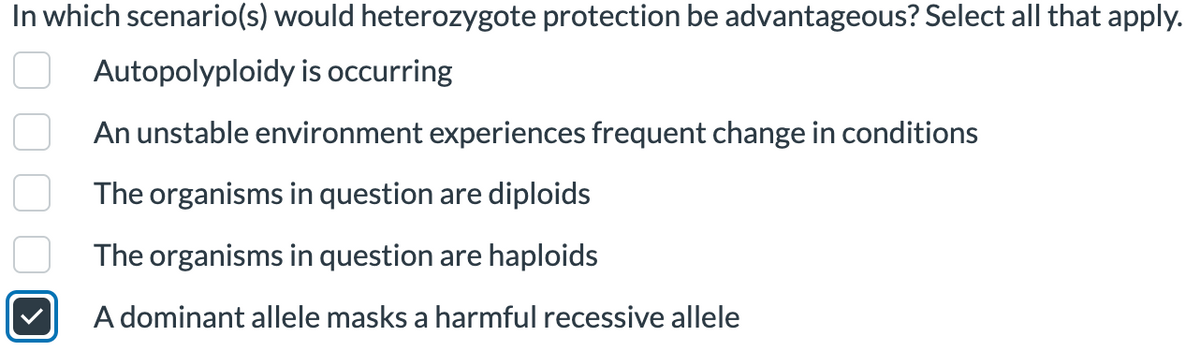 In which scenario(s) would heterozygote protection be advantageous? Select all that apply.
Autopolyploidy is occurring
An unstable environment experiences frequent change in conditions
The organisms in question are diploids
The organisms in question are haploids
A dominant allele masks a harmful recessive allele
00