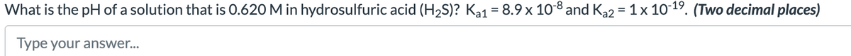 What is the pH of a solution that is 0.620 M in hydrosulfuric acid (H₂S)? Ka1 = 8.9 × 10-8 and Ka2 = 1 x 10-19. (Two decimal places)
Type your answer...