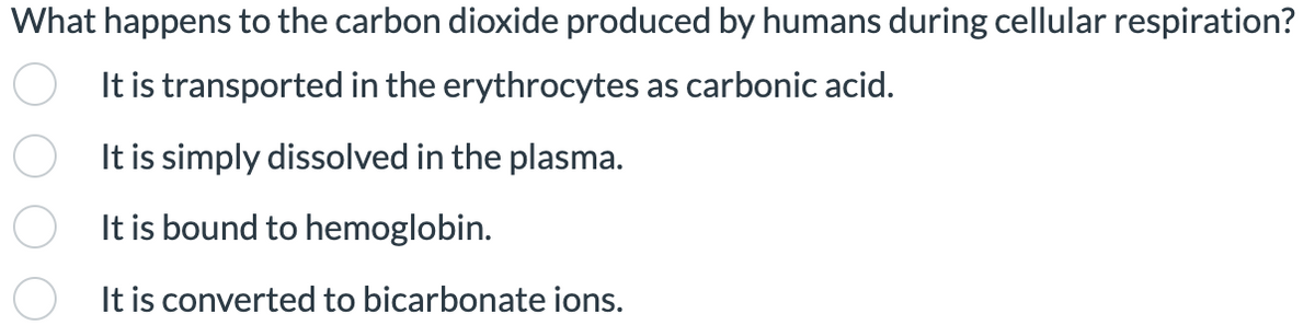 What happens to the carbon dioxide produced by humans during cellular respiration?
It is transported in the erythrocytes as carbonic acid.
It is simply dissolved in the plasma.
It is bound to hemoglobin.
It is converted to bicarbonate ions.
