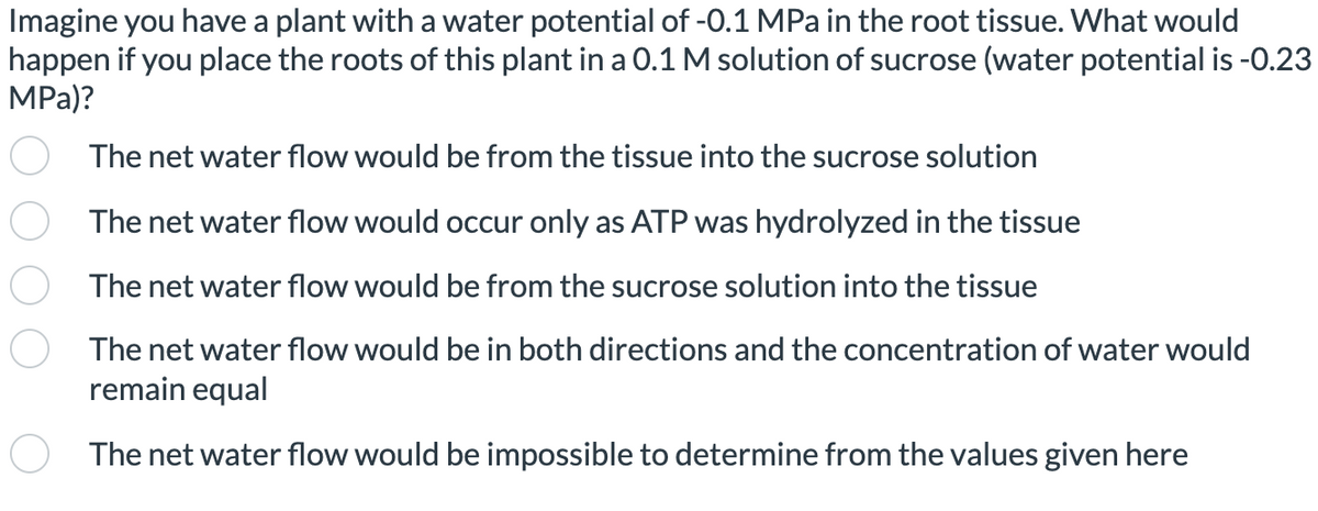 Imagine you have a plant with a water potential of -0.1 MPa in the root tissue. What would
happen if you place the roots of this plant in a 0.1 M solution of sucrose (water potential is -0.23
MPa)?
The net water flow would be from the tissue into the sucrose solution
The net water flow would occur only as ATP was hydrolyzed in the tissue
The net water flow would be from the sucrose solution into the tissue
The net water flow would be in both directions and the concentration of water would
remain equal
The net water flow would be impossible to determine from the values given here