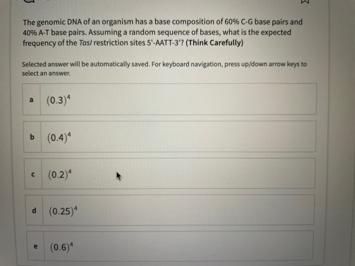 The genomic DNA of an organism has a base composition of 60% C-G base pairs and
40% A-T base pairs. Assuming a random sequence of bases, what is the expected
frequency of the Tas/ restriction sites 5'-AATT-3'? (Think Carefully)
Selected answer will be automatically saved. For keyboard navigation, press up/down arrow keys to
select an answer.
(0.3)4
a
b
C
d
e
(0.4)4
(0.2)4
(0.25)4
(0.6)4