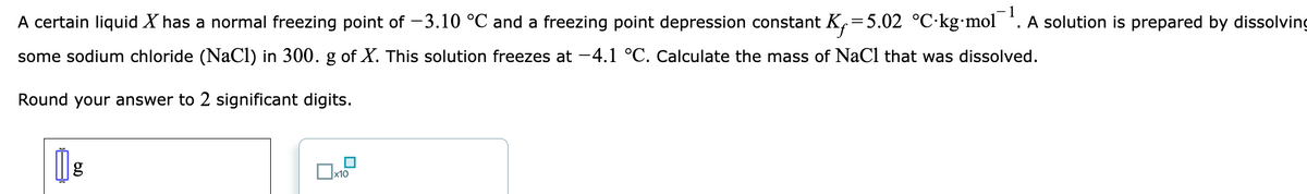 A certain liquid X has a normal freezing point of -3.10 °C and a freezing point depression constant K₁=5.02 °C-kg-mol. A solution is prepared by dissolving
some sodium chloride (NaCl) in 300. g of X. This solution freezes at -4.1 °C. Calculate the mass of NaCl that was dissolved.
Round your answer to 2 significant digits.
1 g
1
x10