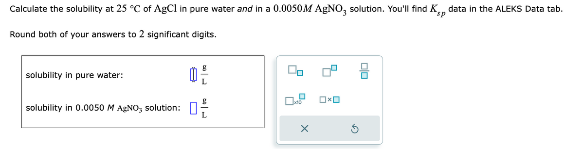 Calculate the solubility at 25 °C of AgCl in pure water and in a 0.0050M AgNO3 solution. You'll find K data in the ALEKS Data tab.
Round both of your answers to 2 significant digits.
solubility in pure water:
solubility in 0.0050 M AgNO3 solution:
Ď
g
L
g
x10
X
OXO
00