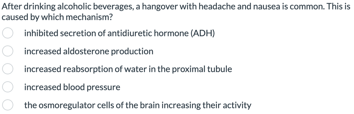 After drinking alcoholic beverages, a hangover with headache and nausea is common. This is
caused by which mechanism?
inhibited secretion of antidiuretic hormone (ADH)
increased aldosterone production
increased reabsorption of water in the proximal tubule
increased blood pressure
the osmoregulator cells of the brain increasing their activity