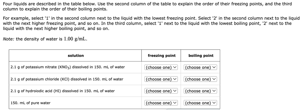 Four liquids are described in the table below. Use the second column of the table to explain the order of their freezing points, and the third
column to explain the order of their boiling points.
For example, select '1' in the second column next to the liquid with the lowest freezing point. Select '2' in the second column next to the liquid
with the next higher freezing point, and so on. In the third column, select '1' next to the liquid with the lowest boiling point, '2' next to the
liquid with the next higher boiling point, and so on.
Note: the density of water is 1.00 g/mL.
solution
2.1 g of potassium nitrate (KNO3) dissolved in 150. mL of water
2.1 g of potassium chloride (KCI) dissolved in 150. mL of water
2.1 g of hydroiodic acid (HI) dissolved in 150. mL of water
150. mL of pure water
freezing point
(choose one) ✓
(choose one) ✓
(choose one)
(choose one)
boiling point
(choose one)
(choose one)
(choose one)
(choose one) ✓