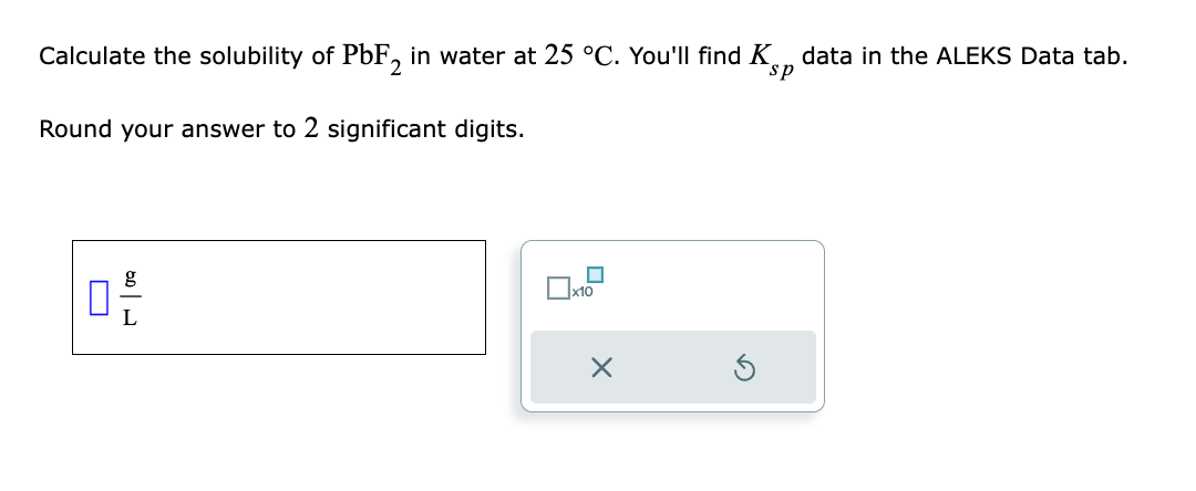 Calculate the solubility of PbF2 in water at 25 °C. You'll find K data in the ALEKS Data tab.
Round your answer to 2 significant digits.
0,-/-
L
0x10
X