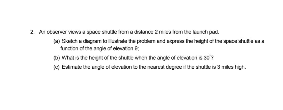 2. An observer views a space shuttle from a distance 2 miles from the launch pad.
(a) Sketch a diagram to illustrate the problem and express the height of the space shuttle as a
function of the angle of elevation e;
(b) What is the height of the shuttle when the angle of elevation is 30?
(c) Estimate the angle of elevation to the nearest degree if the shuttle is 3 miles high.
