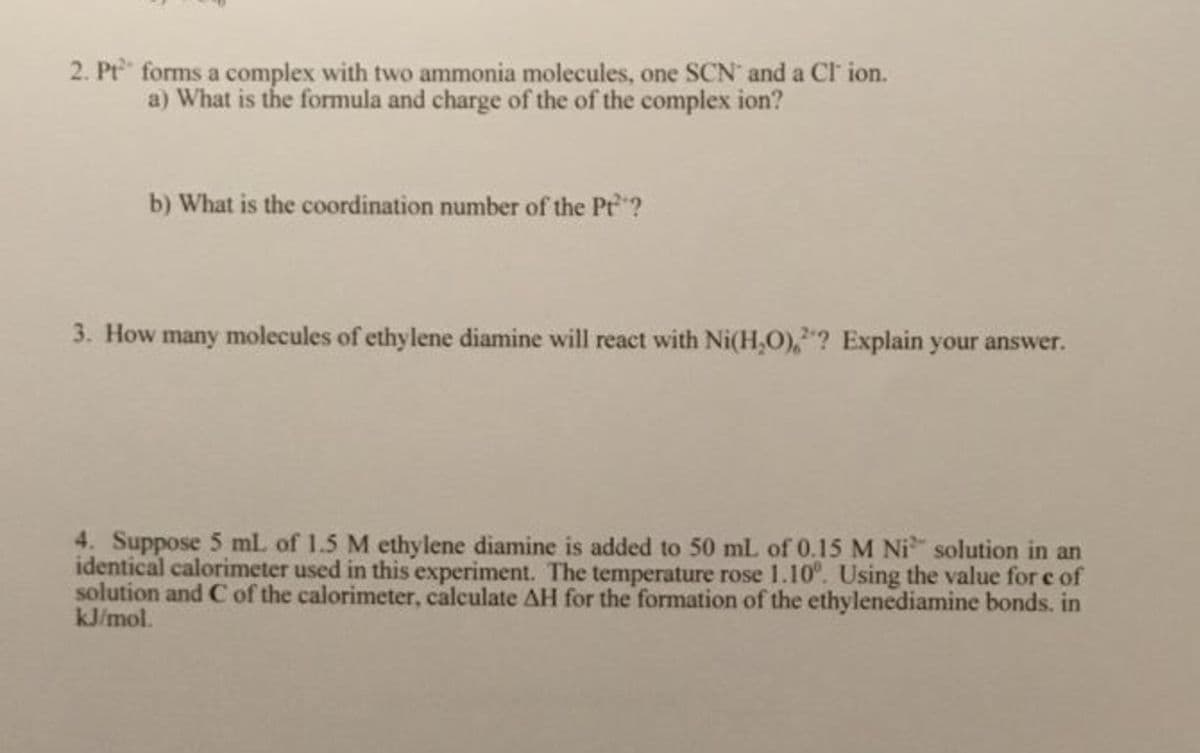 2. Pt forms a complex with two ammonia molecules, one SCN and a Cl ion.
a) What is the formula and charge of the of the complex ion?
b) What is the coordination number of the Pt?
3. How many molecules of ethylene diamine will react with Ni(H,O),? Explain your answer.
4. Suppose 5 mL of 1.5 M ethylene diamine is added to 50 mL of 0.15 M Ni solution in an
identical calorimeter used in this experiment. The temperature rose 1.10°. Using the value for e of
solution and C of the calorimeter, calculate AH for the formation of the ethylenediamine bonds. in
kJ/mol.
