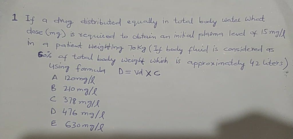 * 3 a drug distributed equally in total body watel Whedt
dase (mg) is xequired to obtain an inikial plasma level of 15m/
m a patient Weighting To kg (If body fhuid is considered as
Go% of total bady weight which is approximatcly 42 iters)
ysing formula
A 2oma/k
B 210 mg/e
C 378 mgl8
D 476 mg/l
E 630m7/e
D= vd XC
