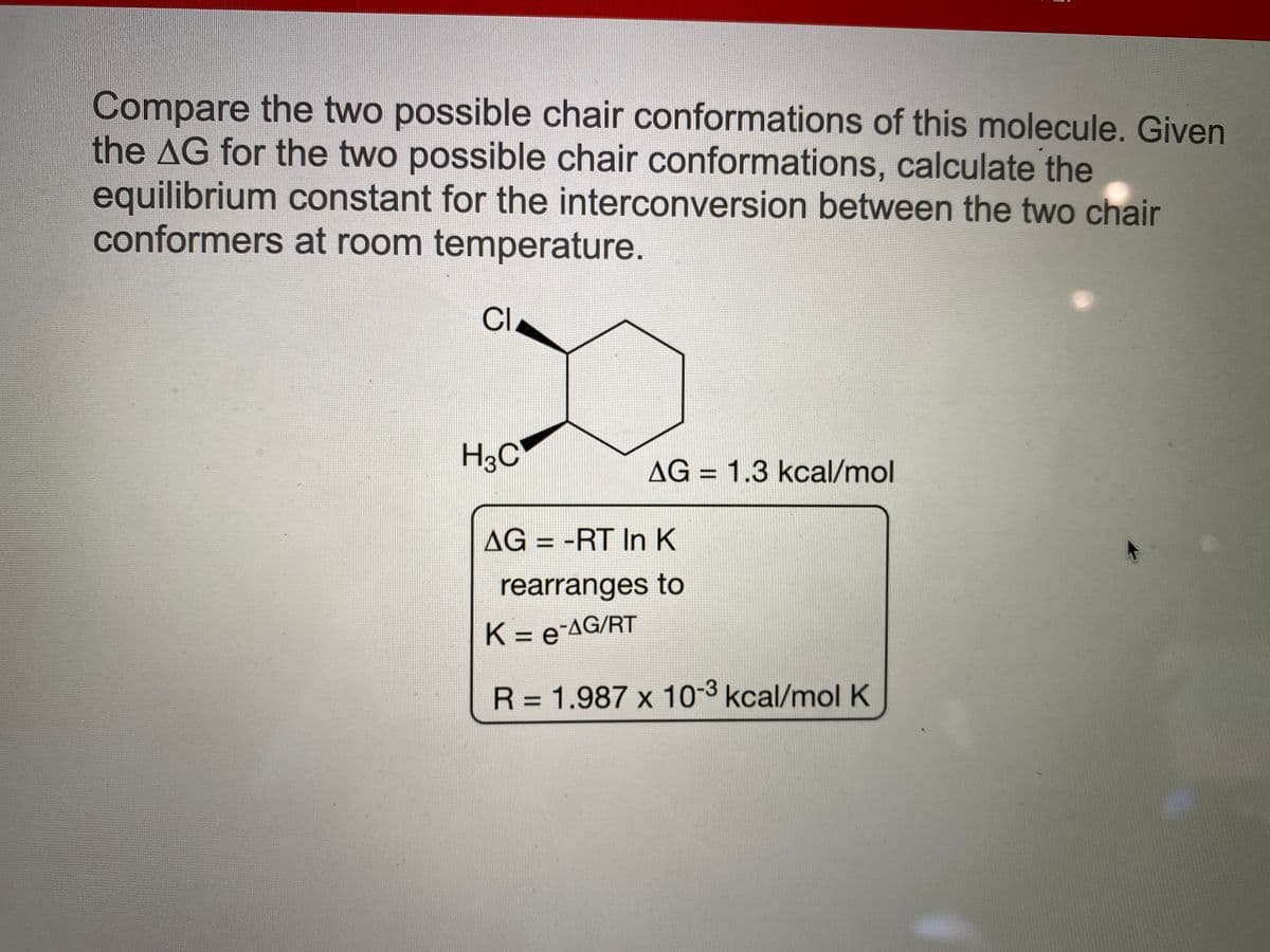 Compare the two possible chair conformations of this molecule. Given
the AG for the two possible chair conformations, calculate the
equilibrium constant for the interconversion between the two chair
conformers at room temperature.
CI
H3C
AG = 1.3 kcal/mol
%3D
AG = -RT In K
%3D
rearranges to
K = e-AG/RT
%3D
R = 1.987 x 10-3 kcal/molK
||
