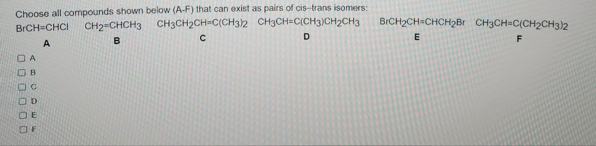 Choose all compounds shown below (A-F) that can exist as pairs of cis-trans isomers:
CH3CH2CH=C(CH3)2 CH3CH=C(CH3)CH2CH3
BrCH=CHCI CH2=CHCH3
C
B
D
A
OA
Ов
C
D
ОЕ
OF
BrCH2CH=CHCH2Br CH3CH=C(CH2CH3)2
E
F