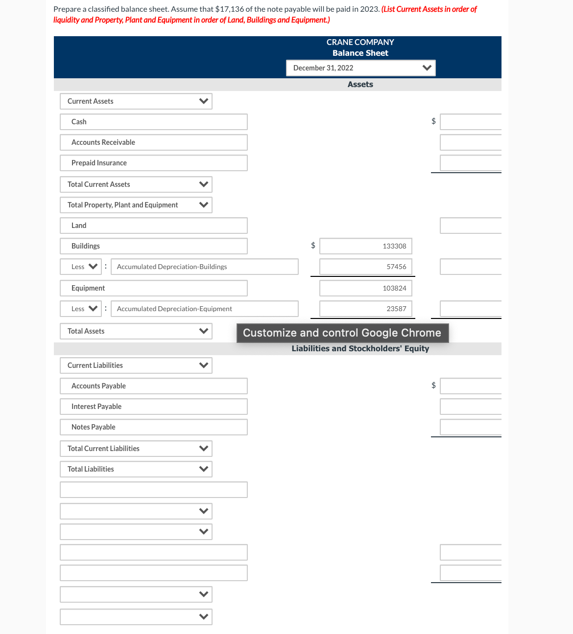 Prepare a classified balance sheet. Assume that $17,136 of the note payable will be paid in 2023. (List Current Assets in order of
liquidity and Property, Plant and Equipment in order of Land, Buildings and Equipment.)
CRANE COMPANY
Balance Sheet
December 31, 2022
Assets
Current Assets
Cash
2$
Accounts Receivable
Prepaid Insurance
Total Current Assets
Total Property, Plant and Equipment
Land
Buildings
$
133308
Less V:
Accumulated Depreciation-Buildings
57456
Equipment
103824
Less V:
Accumulated Depreciation-Equipment
23587
Total Assets
Customize and control Google Chrome
Liabilities and Stockholders' Equity
Current Liabilities
Accounts Payable
$
Interest Payable
Notes Payable
Total Current Liabilities
Total Liabilities
> >
