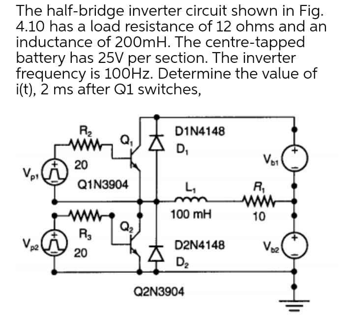 The half-bridge inverter circuit shown in Fig.
4.10 has a load resistance of 12 ohms and an
inductance of 200mH. The centre-tapped
battery has 25V per section. The inverter
frequency is 1O0HZ. Determine the value of
i(t), 2 ms after Q1 switches,
R2
QJ大
DIN4148
D,
20
Vp1
Q1N3904
R,
www
L,
100 mH
10
Q2
R3
D2N4148
20
D2
Q2N3904

