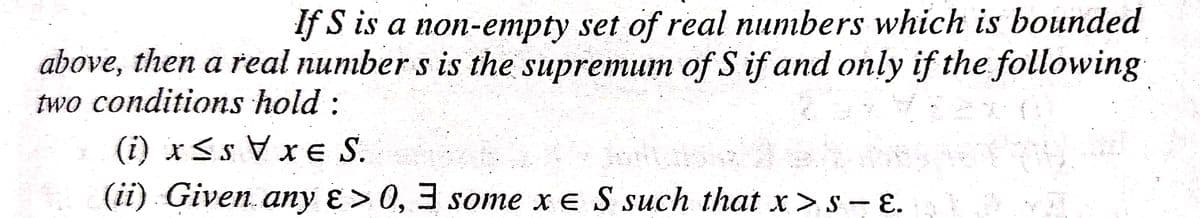 If S is a non-empty set of real numbers which is bounded
above, then a real number s is the supremum of S if and only if the following
two conditions hold :
(i) xSs V xeS.
(ii) Given.any ɛ> 0, 3 some x e S such that x > s - E.
11
