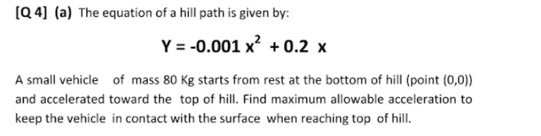 [Q 4] (a) The equation of a hill path is given by:
Y = -0.001 x? + 0.2 x
A small vehicle of mass 80 Kg starts from rest at the bottom of hill (point (0,0))
and accelerated toward the top of hill. Find maximum allowable acceleration to
keep the vehicle in contact with the surface when reaching top of hill.
