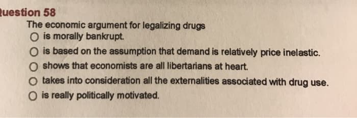Question 58
The economic argument for legalizing drugs
O is morally bankrupt.
O is based on the assumption that demand is relatively price inelastic.
O shows that economists are all libertarians at heart.
O takes into consideration all the externalities associated with drug use.
O is really politically motivated.