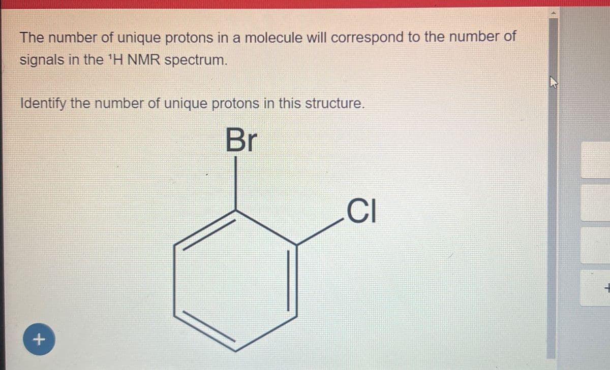 The number of unique protons in a molecule will correspond to the number of
signals in the 'H NMR spectrum.
Identify the number of unique protons in this structure.
Br
+
CI