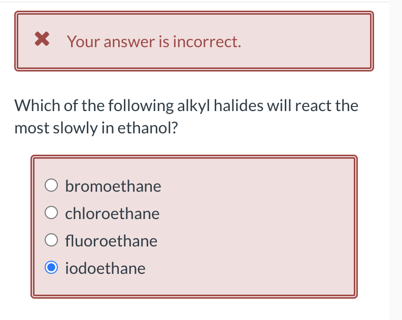 × Your answer is incorrect.
Which of the following alkyl halides will react the
most slowly in ethanol?
bromoethane
O chloroethane
○ fluoroethane
iodoethane