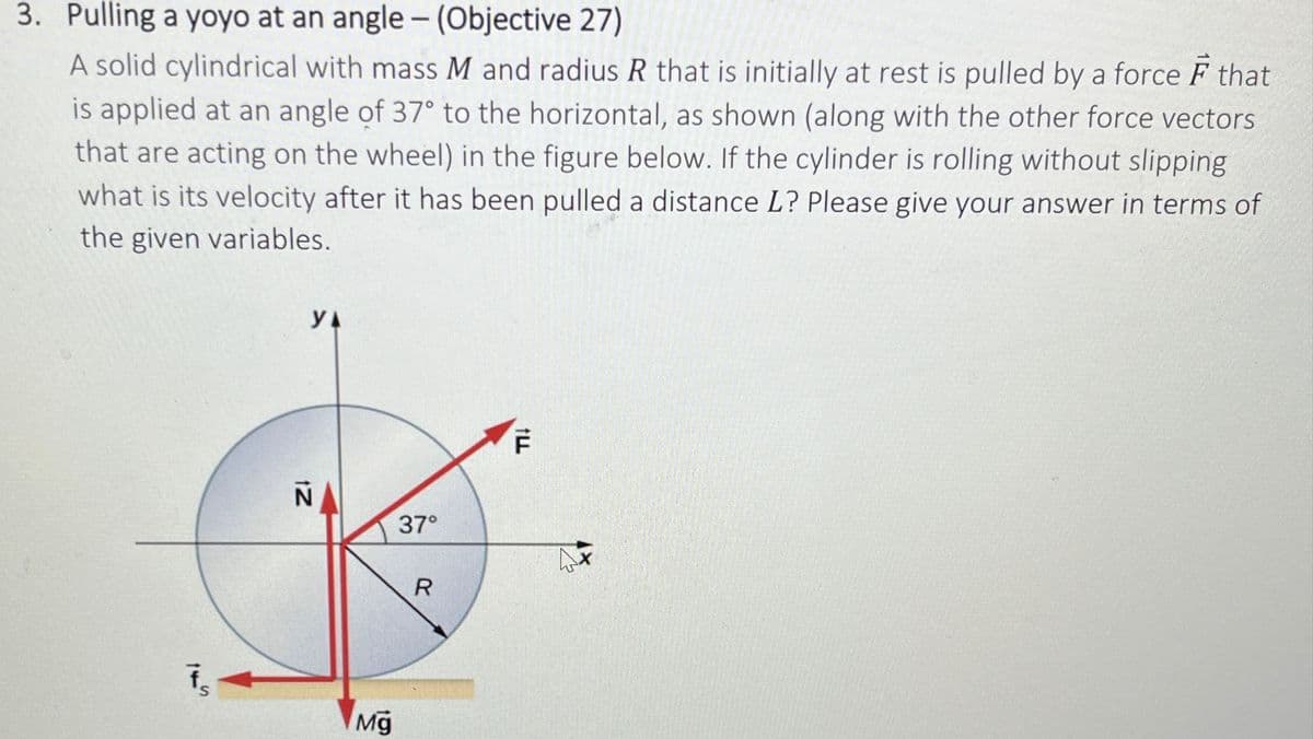 3. Pulling a yoyo at an angle - (Objective 27)
A solid cylindrical with mass M and radius R that is initially at rest is pulled by a force F that
is applied at an angle of 37° to the horizontal, as shown (along with the other force vectors
that are acting on the wheel) in the figure below. If the cylinder is rolling without slipping
what is its velocity after it has been pulled a distance L? Please give your answer in terms of
the given variables.
145
УА
N
IZ
37°
Mg
R
F