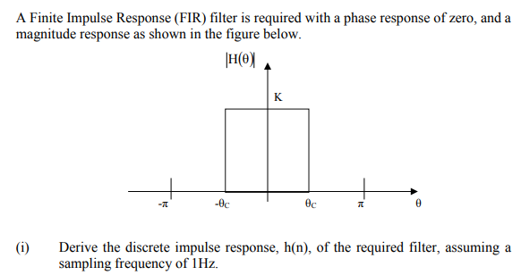 A Finite Impulse Response (FIR) filter is required with a phase response of zero, and a
magnitude response as shown in the figure below.
|H(0)
K
-0c
(i)
Derive the discrete impulse response, h(n), of the required filter, assuming a
sampling frequency of 1Hz.
