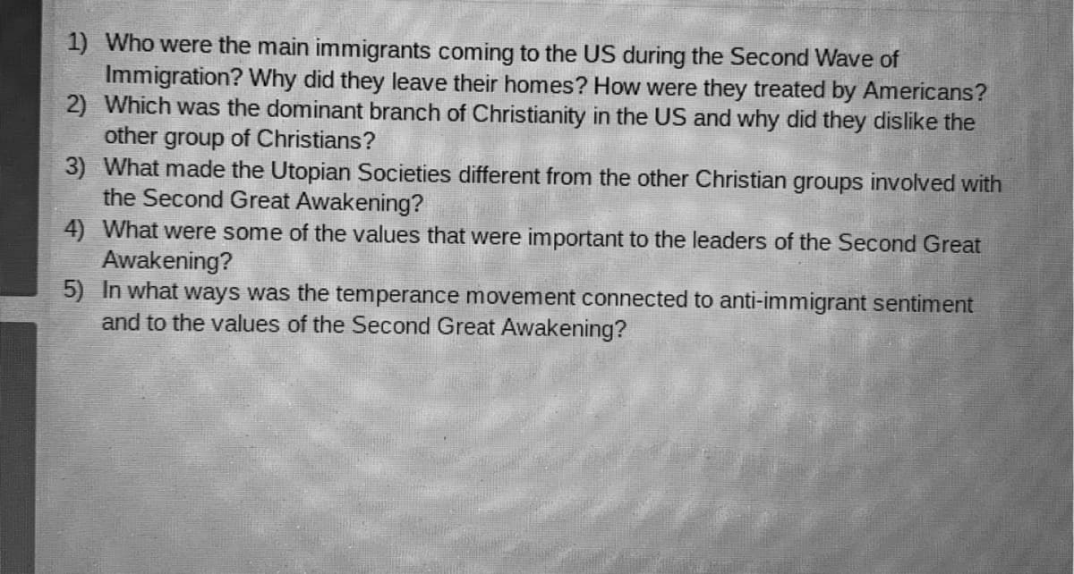 1) Who were the main immigrants coming to the US during the Second Wave of
Immigration? Why did they leave their homes? How were they treated by Americans?
2) Which was the dominant branch of Christianity in the US and why did they dislike the
other group of Christians?
3) What made the Utopian Societies different from the other Christian groups involved with
the Second Great Awakening?
4) What were some of the values that were important to the leaders of the Second Great
Awakening?
5) In what ways was the temperance movement connected to anti-immigrant sentiment
and to the values of the Second Great Awakening?
