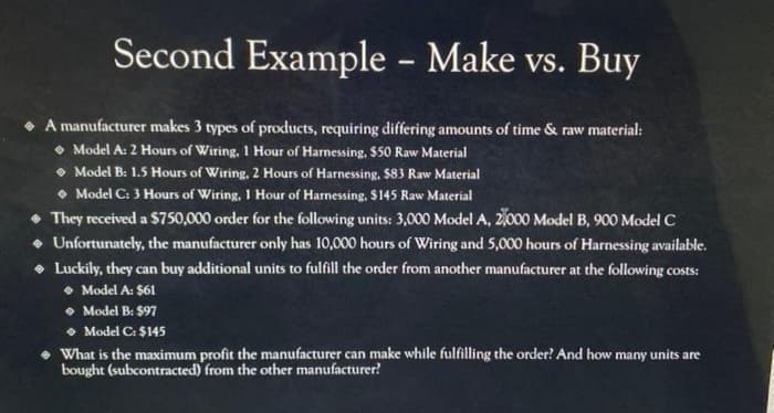 Second Example – Make vs. Buy
• A manufacturer makes 3 types of products, requiring differing amounts of time & raw material:
• Model A: 2 Hours of Wiring, 1 Hour of Harnessing, $50 Raw Material
• Model B: 1.5 Hours of Wiring, 2 Hours of Harnessing. $83 Raw Material
• Model C: 3 Hours of Wiring, 1 Hour of Harnessing, S145 Raw Material
• They received a $750,000 order for the following units: 3,000 Model A, 2,000 Model B, 900 Model C
• Unfortunately, the manufacturer only has 10,000 hours of Wiring and 5,000 hours of Harnessing available.
• Luckily, they can buy additional units to fulfill the order from another manufacturer at the following costs:
• Model A: $61
• Model B: $97
• Model C: $145
• What is the maximum profit the manufacturer can make while fulfilling the order? And how many units are
bought (subcontracted) from the other manufacturer?
