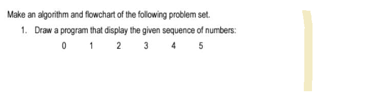 Make an algorithm and flowchart of the following problem set.
1. Draw a program that display the given sequence of numbers:
0 1
2
3
4 5