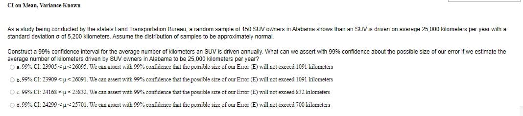 CI on Mean, Variance Known
As a study being conducted by the state's Land Transportation Bureau, a random sample of 150 SUV owners in Alabama shows than an SUV is driven on average 25,000 kilometers per year with a
standard deviation o of 5,200 kilometers. Assume the distribution of samples to be approximately normal.
Construct a 99% confidence interval for the average number of kilometers an SUV
average number of kilometers driven by SUV owners in Alabama to be 25,000 kilometers per year?
O a. 99% CI: 23905 < u<26095. We can assert with 99% confidence that the possible size of our Error (E) will not exceed 1091 kilometers
driven annually. What can we assert with 99% confidence about the possible size of our error if we estimate the
O b.99% CI: 23909 < u<26091. We can assert with 99% confidence that the possible size of our Error (E) will not exceed 1091 kilometers
O. 99% CI: 24168 <u<25832. We can assert with 99% confidence that the possible size of our Error (E) will not exceed 832 kilometers
O d.99% CI: 24299 < u<25701. We can assert with 99% confidence that the possible size of our Error (E) will not exceed 700 kilometers
