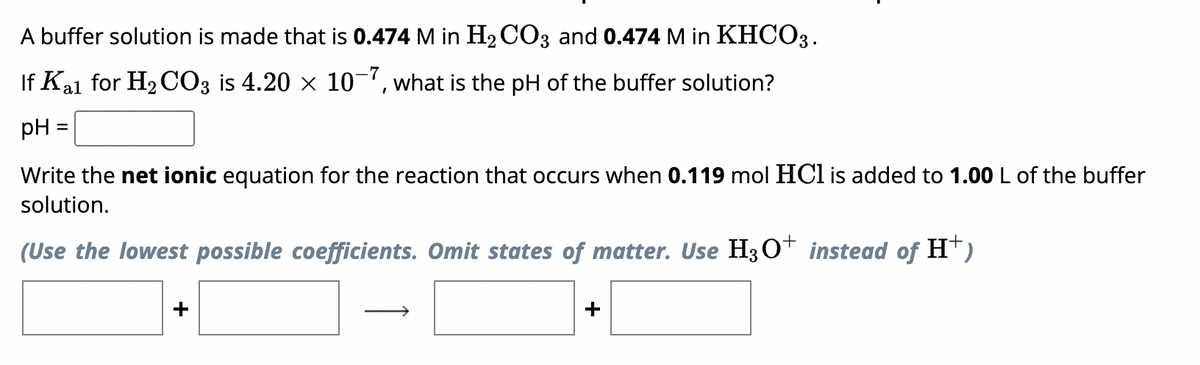 A buffer solution is made that is 0.474 M in H₂CO3 and 0.474 M in KHCO3.
If Kal for H₂CO3 is 4.20 × 10-7, what is the pH of the buffer solution?
pH
=
Write the net ionic equation for the reaction that occurs when 0.119 mol HCl is added to 1.00 L of the buffer
solution.
(Use the lowest possible coefficients. Omit states of matter. Use H3O+ instead of H†)