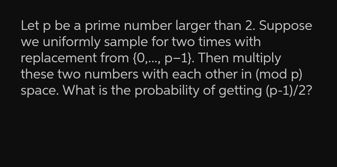 Let p be a prime number larger than 2. Suppose
we uniformly sample for two times with
replacement from {0,..., p-1}. Then multiply
these two numbers with each other in (mod p)
space. What is the probability of getting (p-1)/2?
