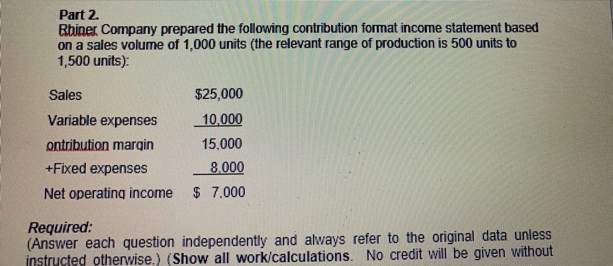 Part 2.
Bhiner Company prepared the following contribution format income statement based
on a sales volume of 1,000 units (the relevant range of production is 500 units to
1,500 units).
Sales
$25,000
Variable expenses
10.000
ontribution margin
15,000
+Fixed expenses
8.000
Net operating income
$ 7.000
Required:
(Answer each question independently and always refer to the original data unless
instructed otherwise.) (Show all work/calculations. No credit will be given without
