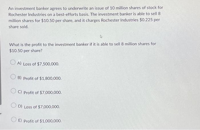 An investment banker agrees to underwrite an issue of 10 million shares of stock for
Rochester Industries on a best-efforts basis. The investment banker is able to sell 8
million shares for $10.50 per share, and it charges Rochester Industries $0.225 per
share sold.
What is the profit to the investment banker if it is able to sell 8 million shares for
$10.50 per share?
OA) Loss of $7,500,000.
OB) Profit of $1,800,000.
C) Profit of $7,000,000.
D) Loss of $7,000,000.
E) Profit of $1,000,000.