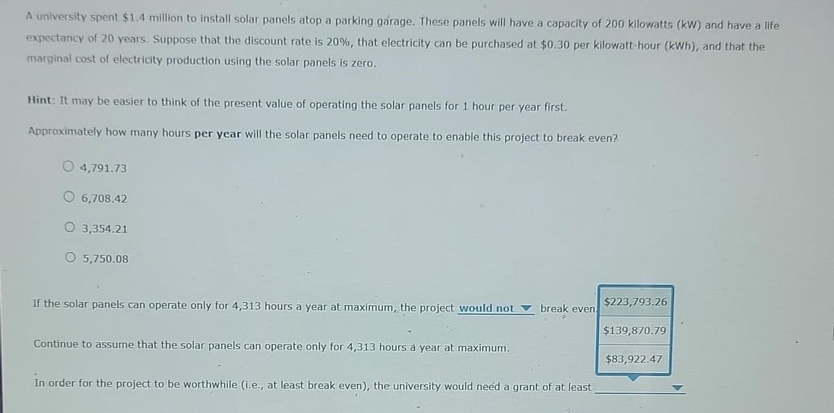 A university spent $1.4 million to install solar panels atop a parking garage. These panels will have a capacity of 200 kilowatts (kW) and have a life
expectancy of 20 years. Suppose that the discount rate is 20%, that electricity can be purchased at $0.30 per kilowatt-hour (kWh), and that the
marginal cost of electricity production using the solar panels is zero.
Hint: It may be easier to think of the present value of operating the solar panels for 1 hour per year first.
Approximately how many hours per year will the solar panels need to operate to enable this project to break even?
4,791.73
O 6,708.42
3,354.21
5,750.08
If the solar panels can operate only for 4,313 hours a year at maximum,, the project would not
Continue to assume that the solar panels can operate only for 4,313 hours à year at maximum.
break even
In order for the project to be worthwhile (i.e., at least break even), the university would need a grant of at least
$223,793.26
$139,870.79
$83,922.47