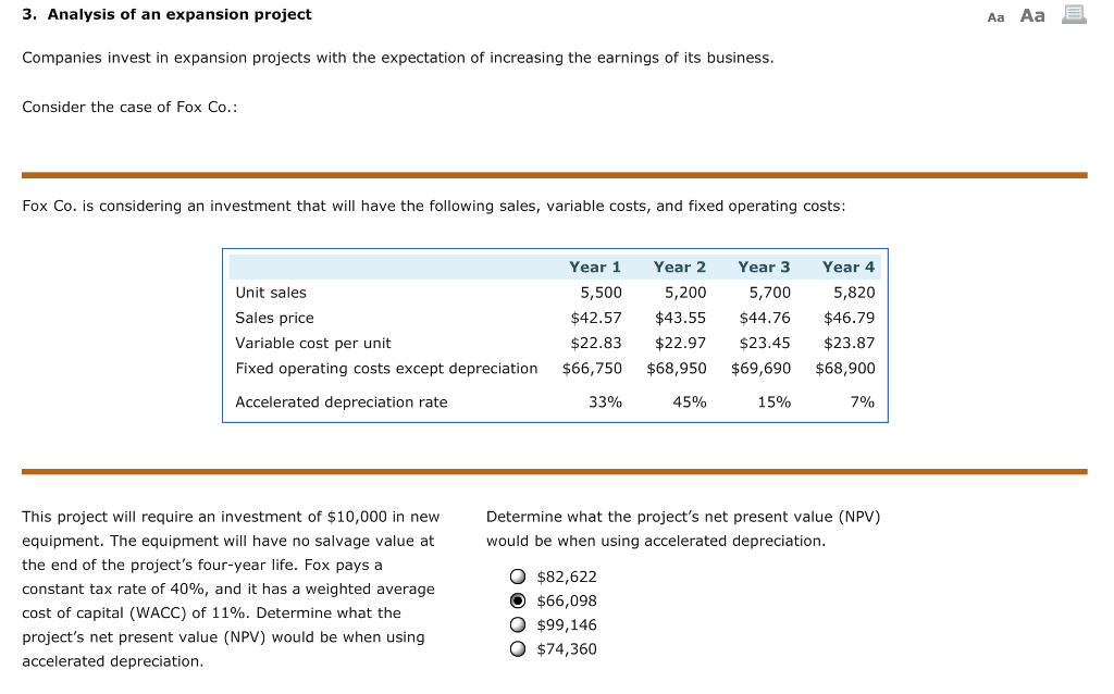 3. Analysis of an expansion project
Companies invest in expansion projects with the expectation of increasing the earnings of its business.
Consider the case of Fox Co.:
Fox Co. is considering an investment that will have the following sales, variable costs, and fixed operating costs:
Unit sales
Sales price
Variable cost per unit
Fixed operating costs except depreciation
Accelerated depreciation rate
This project will require an investment of $10,000 in new
equipment. The equipment will have no salvage value at
the end of the project's four-year life. Fox pays a
constant tax rate of 40%, and it has a weighted average
cost of capital (WACC) of 11%. Determine what the
project's net present value (NPV) would be when using
accelerated depreciation.
Year 1
Year 2
Year 3
Year 4
5,500
5,200
5,700
5,820
$42.57 $43.55
$44.76
$46.79
$22.83 $22.97 $23.45 $23.87
$66,750
$68,950
$69,690 $68,900
33%
15%
7%
45%
Determine what the project's net present value (NPV)
would be when using accelerated depreciation.
O $82,622
$66,098
O $99,146
O $74,360
Aa Aa
