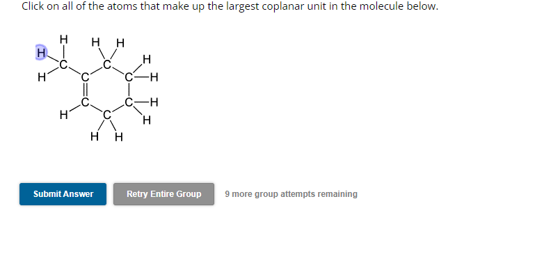 Click on all of the atoms that make up the largest coplanar unit in the molecule below.
H
H
HH
HH
Submit Answer
H
C-H
-H
H
Retry Entire Group
9 more group attempts remaining