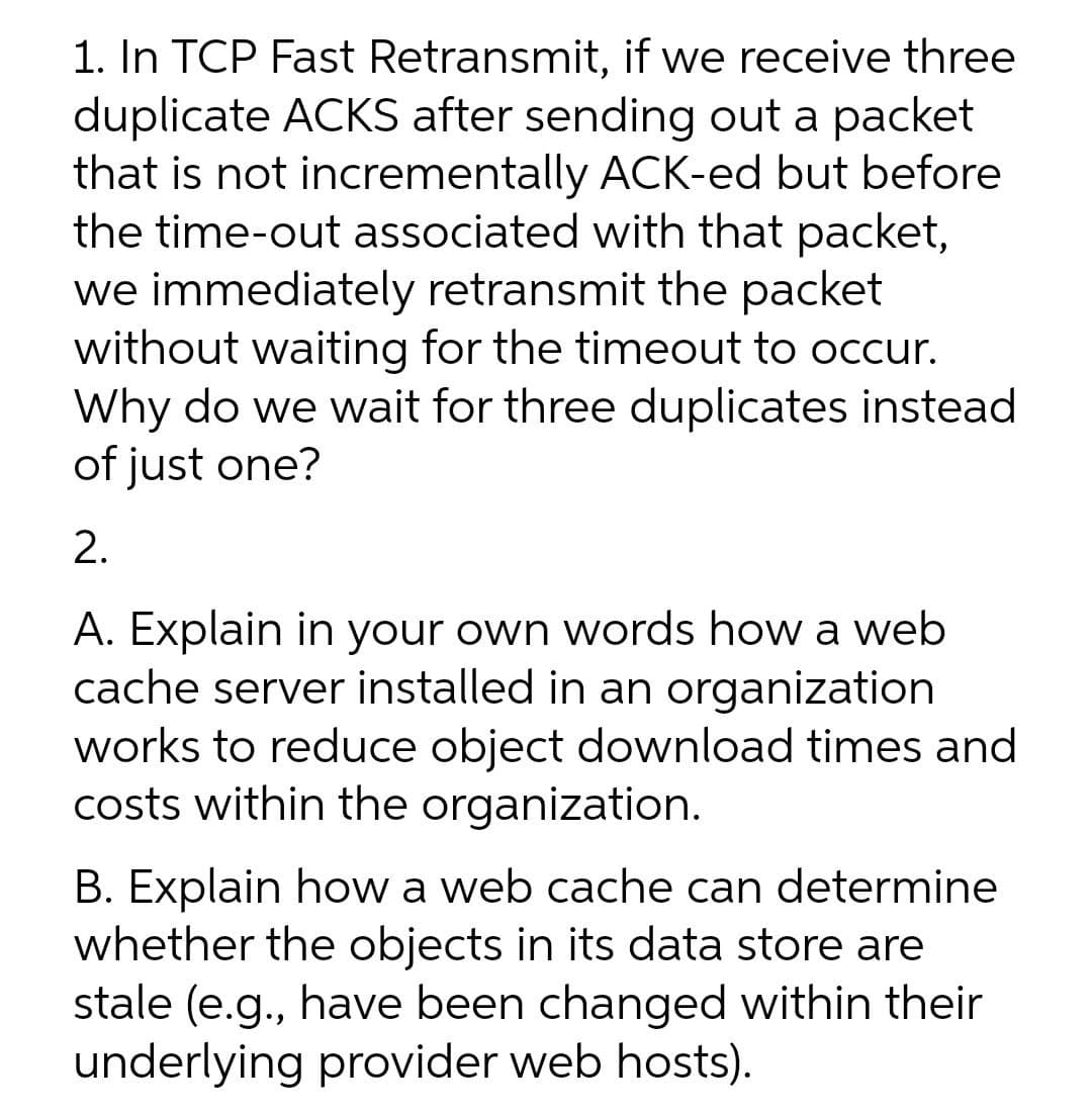 1. In TCP Fast Retransmit, if we receive three
duplicate ACKS after sending out a packet
that is not incrementally ACK-ed but before
the time-out associated with that packet,
we immediately retransmit the packet
without waiting for the timeout to occur.
Why do we wait for three duplicates instead
of just one?
2.
A. Explain in your own words how a web
cache server installed in an organization
works to reduce object download times and
costs within the organization.
B. Explain how a web cache can determine
whether the objects in its data store are
stale (e.g., have been changed within their
underlying provider web hosts).
